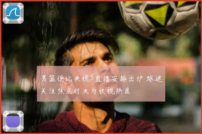 男篮德比央视5直播安排出炉 球迷关注焦点对决与收视热度