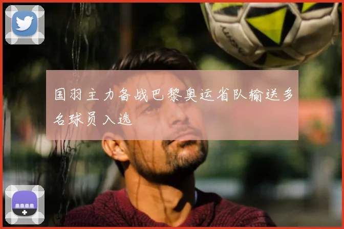 国羽主力备战巴黎奥运省队输送多名球员入选