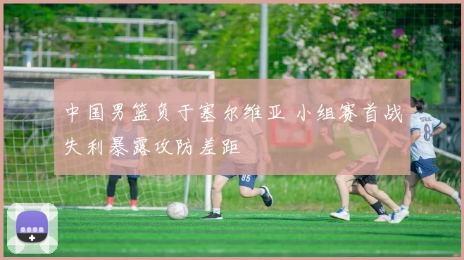 中国男篮负于塞尔维亚 小组赛首战失利暴露攻防差距