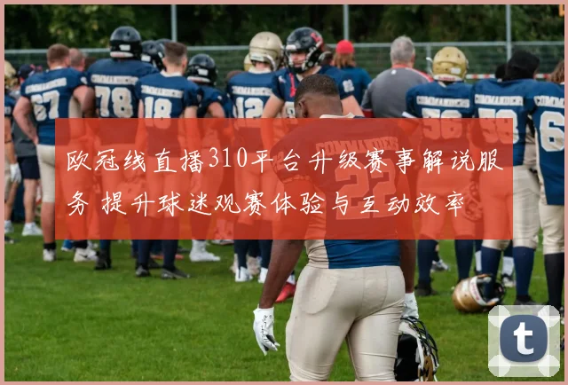 欧冠线直播310平台升级赛事解说服务 提升球迷观赛体验与互动效率
