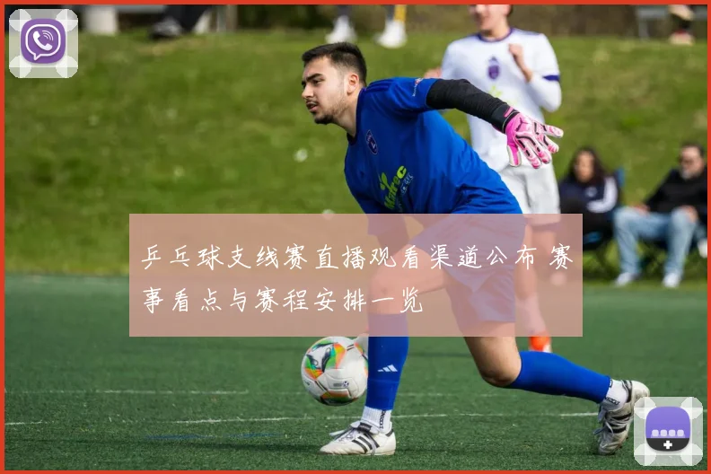 乒乓球支线赛直播观看渠道公布 赛事看点与赛程安排一览