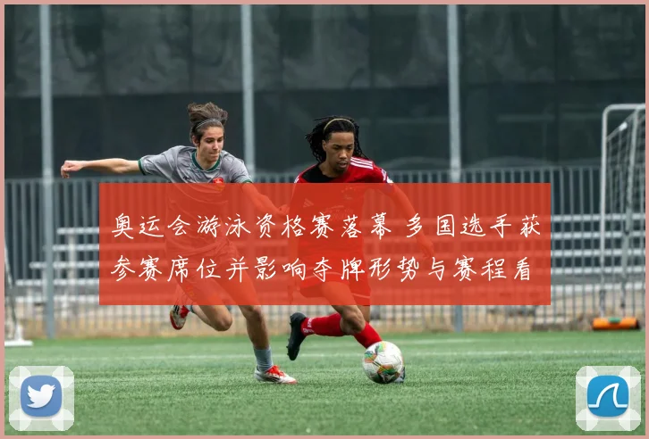 奥运会游泳资格赛落幕 多国选手获参赛席位并影响夺牌形势与赛程看点