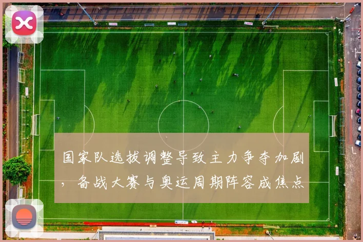国家队选拔调整导致主力争夺加剧，备战大赛与奥运周期阵容成焦点