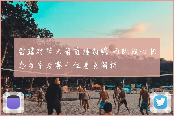 雷霆对阵火箭直播前瞻 两队核心状态与季后赛卡位看点解析