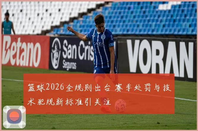 篮球2026全规则出台 赛季处罚与技术犯规新标准引关注