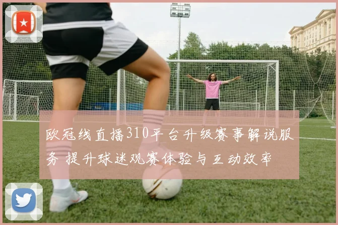 欧冠线直播310平台升级赛事解说服务 提升球迷观赛体验与互动效率