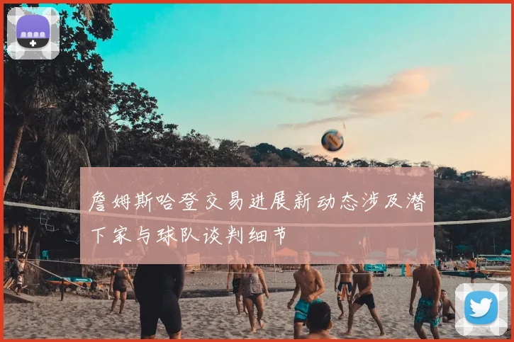 詹姆斯哈登交易进展新动态涉及潜下家与球队谈判细节