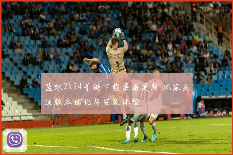 篮球2k24手游下载渠道更新 玩家关注版本优化与安装体验