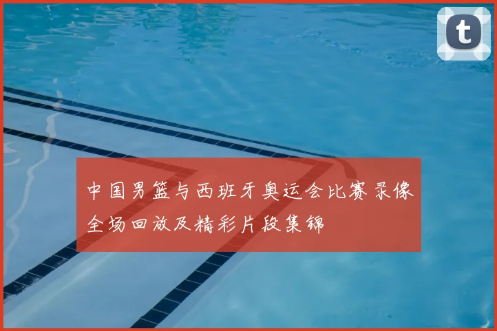 中国男篮与西班牙奥运会比赛录像全场回放及精彩片段集锦