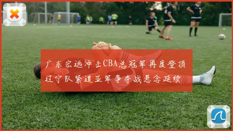 广东宏远冲击CBA总冠军再度登顶 辽宁队紧追亚军争夺战悬念延续