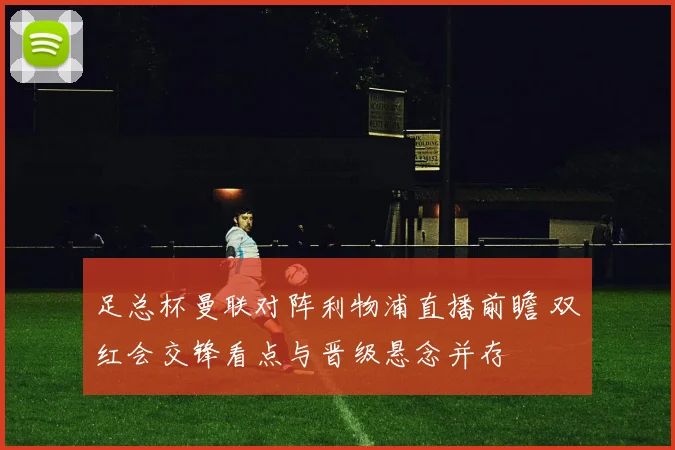 足总杯曼联对阵利物浦直播前瞻 双红会交锋看点与晋级悬念并存