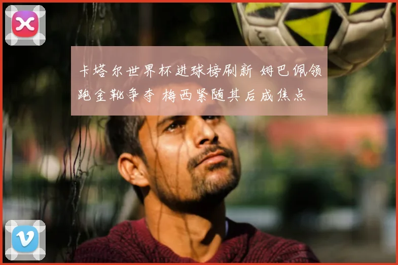 卡塔尔世界杯进球榜刷新 姆巴佩领跑金靴争夺 梅西紧随其后成焦点