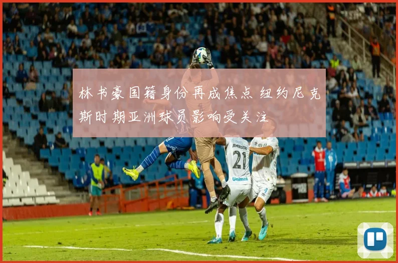 林书豪国籍身份再成焦点 纽约尼克斯时期亚洲球员影响受关注