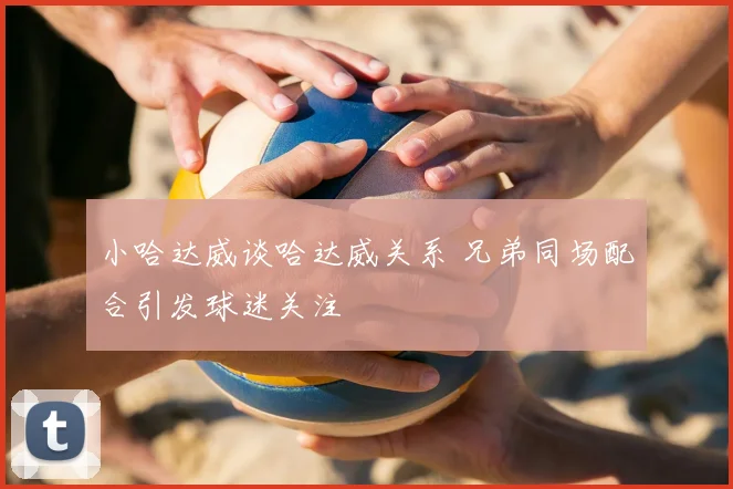 小哈达威谈哈达威关系 兄弟同场配合引发球迷关注