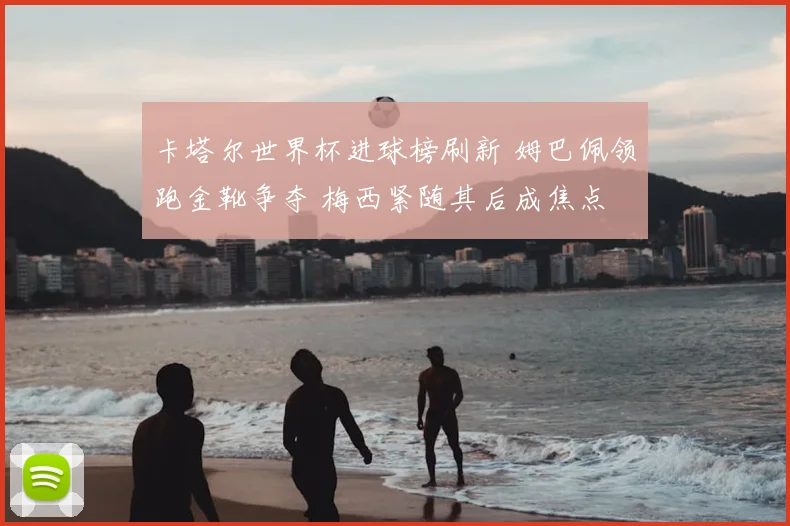 卡塔尔世界杯进球榜刷新 姆巴佩领跑金靴争夺 梅西紧随其后成焦点
