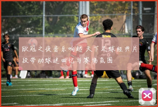 欧冠之夜音乐响起 天下足球经典片段带动球迷回忆与赛场氛围