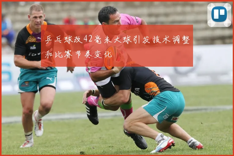 乒乓球改42毫米大球引发技术调整和比赛节奏变化