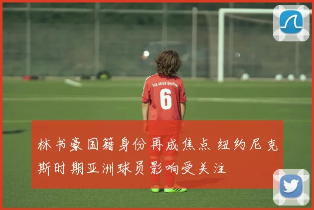 林书豪国籍身份再成焦点 纽约尼克斯时期亚洲球员影响受关注