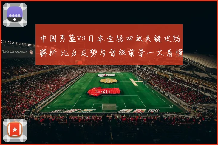 中国男篮vs日本全场回放关键攻防解析 比分走势与晋级前景一文看懂