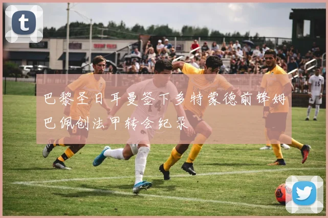 巴黎圣日耳曼签下多特蒙德前锋姆巴佩创法甲转会纪录