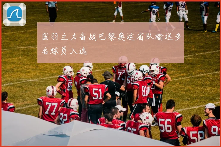 国羽主力备战巴黎奥运省队输送多名球员入选