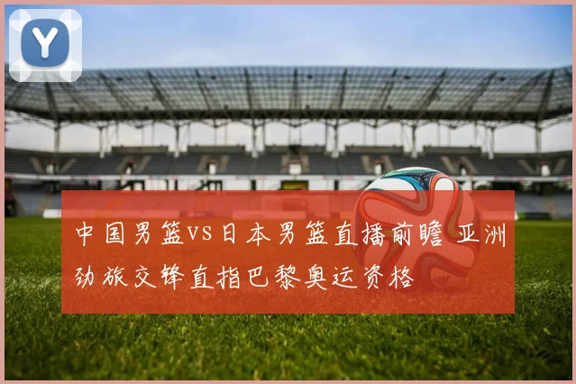 中国男篮vs日本男篮直播前瞻 亚洲劲旅交锋直指巴黎奥运资格