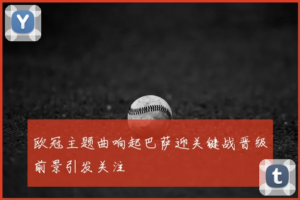 欧冠主题曲响起巴萨迎关键战晋级前景引发关注