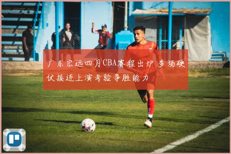 广东宏远四月CBA赛程出炉 多场硬仗接连上演考验争胜能力