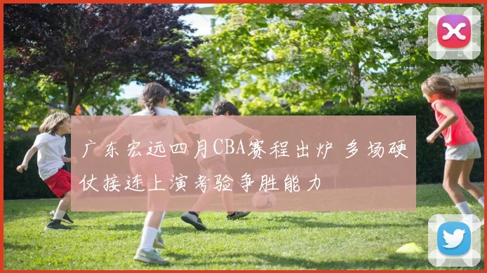 广东宏远四月CBA赛程出炉 多场硬仗接连上演考验争胜能力