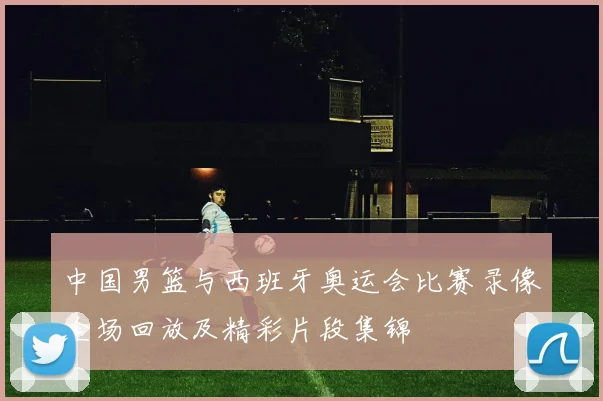 中国男篮与西班牙奥运会比赛录像全场回放及精彩片段集锦