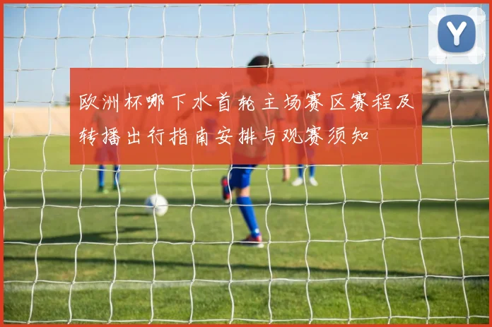 欧洲杯哪下水首轮主场赛区赛程及转播出行指南安排与观赛须知