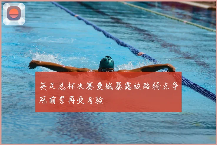 英足总杯决赛曼城暴露边路弱点争冠前景再受考验