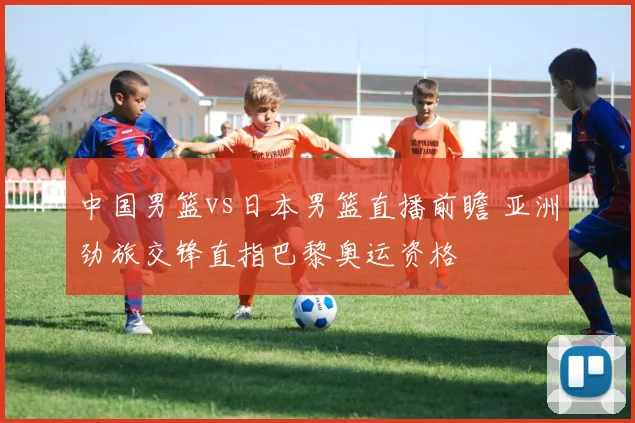 中国男篮vs日本男篮直播前瞻 亚洲劲旅交锋直指巴黎奥运资格