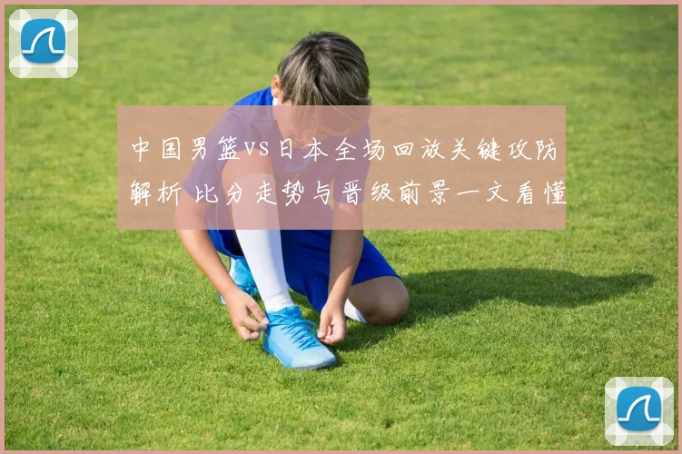 中国男篮vs日本全场回放关键攻防解析 比分走势与晋级前景一文看懂