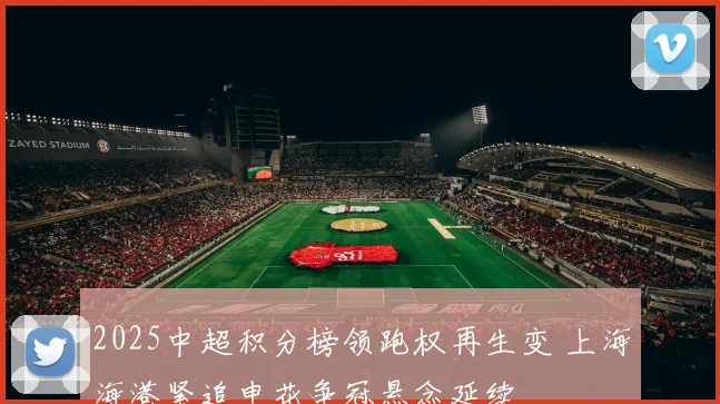 2025中超积分榜领跑权再生变 上海海港紧追申花争冠悬念延续