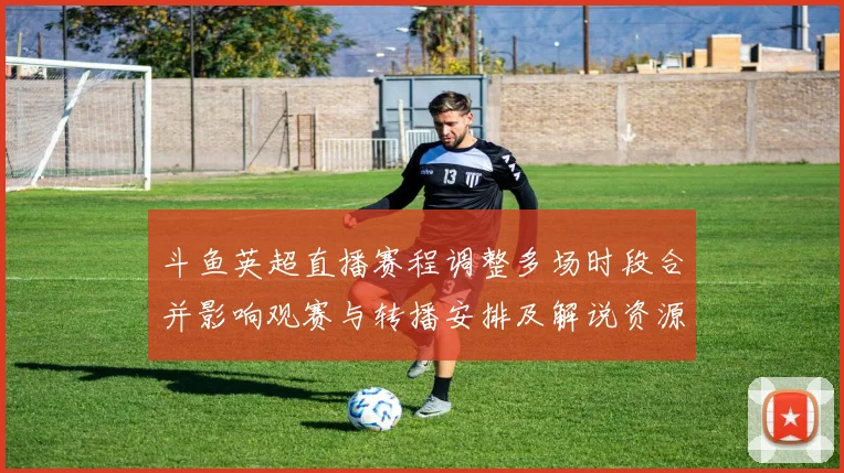 斗鱼英超直播赛程调整多场时段合并影响观赛与转播安排及解说资源调整