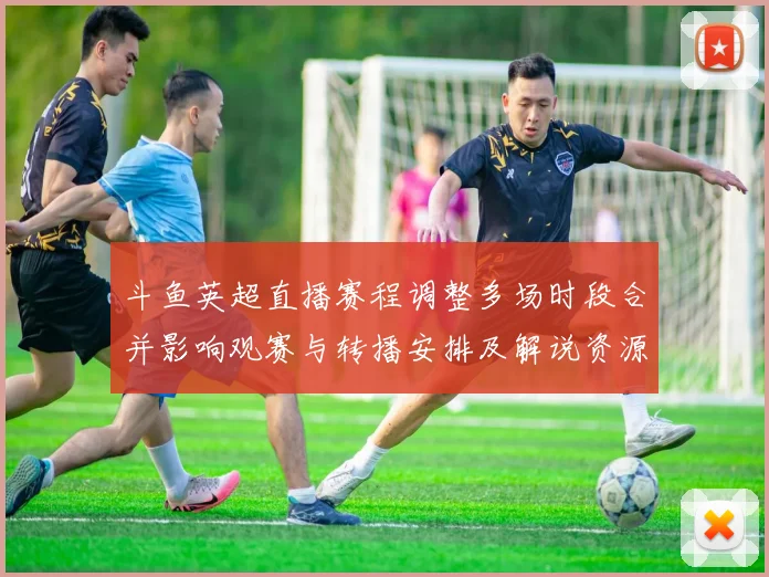 斗鱼英超直播赛程调整多场时段合并影响观赛与转播安排及解说资源调整