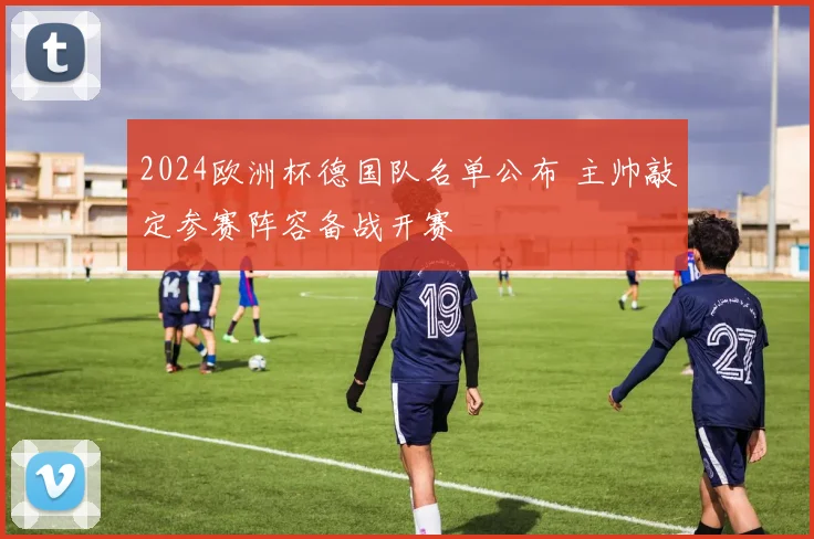 2024欧洲杯德国队名单公布 主帅敲定参赛阵容备战开赛