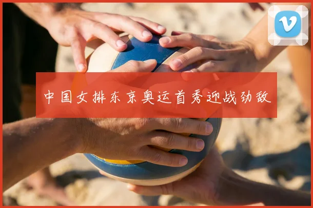 中国女排东京奥运首秀迎战劲敌