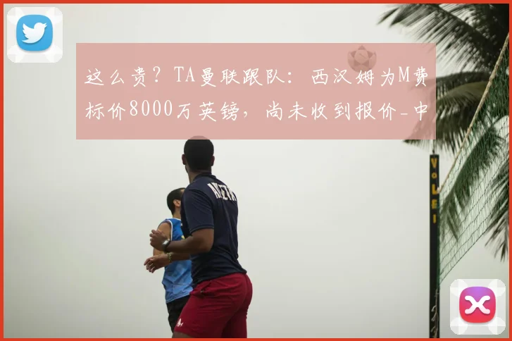 这么贵？TA曼联跟队：西汉姆为M费标价8000万英镑，尚未收到报价_中场_梅努_埃德松