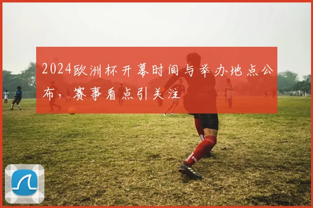 2024欧洲杯开幕时间与举办地点公布,赛事看点引关注