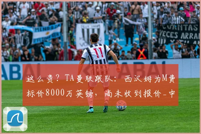 这么贵？TA曼联跟队：西汉姆为M费标价8000万英镑，尚未收到报价_中场_梅努_埃德松
